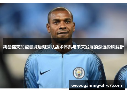 胡桑诺夫加盟曼城后对球队战术体系与未来发展的深远影响解析