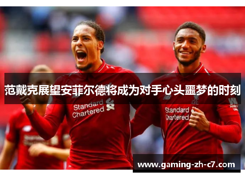 范戴克展望安菲尔德将成为对手心头噩梦的时刻 范戴克展望安菲尔德将成为对手心头噩梦的时刻