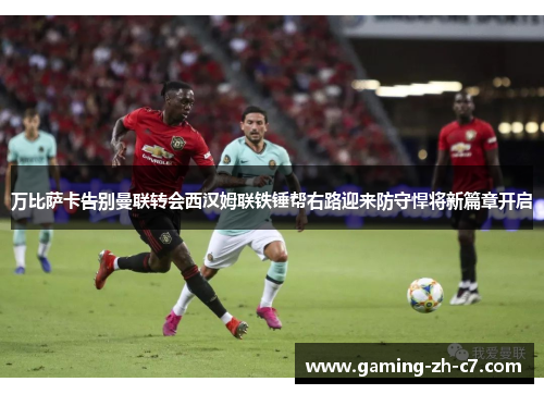 万比萨卡告别曼联转会西汉姆联铁锤帮右路迎来防守悍将新篇章开启
