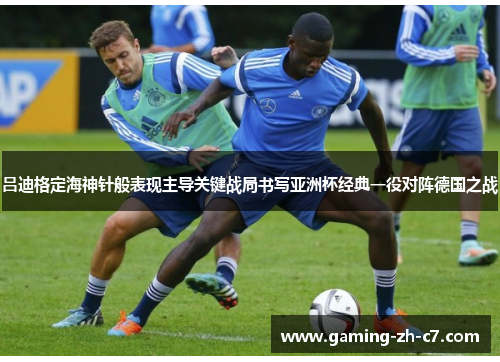 吕迪格定海神针般表现主导关键战局书写亚洲杯经典一役对阵德国之战