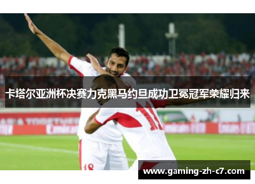 卡塔尔亚洲杯决赛力克黑马约旦成功卫冕冠军荣耀归来 卡塔尔亚洲杯决赛力克黑马约旦成功卫冕冠军荣耀归来