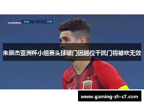 朱辰杰亚洲杯小组赛头球破门因越位干扰门将被吹无效 朱辰杰亚洲杯小组赛头球破门因越位干扰门将被吹无效